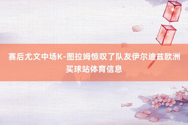 赛后尤文中场K-图拉姆惊叹了队友伊尔迪兹欧洲买球站体育信息