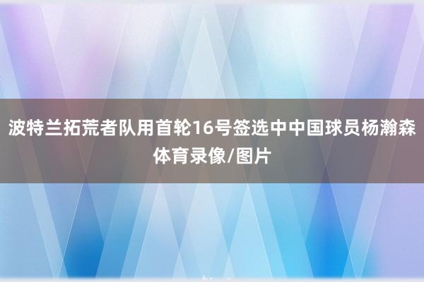 波特兰拓荒者队用首轮16号签选中中国球员杨瀚森体育录像/图片