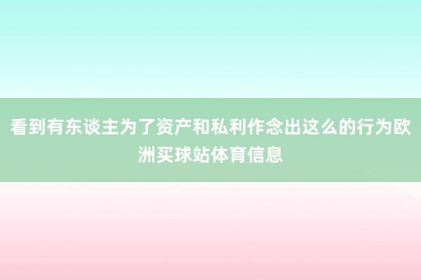 看到有东谈主为了资产和私利作念出这么的行为欧洲买球站体育信息