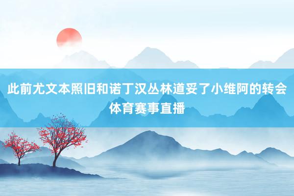 此前尤文本照旧和诺丁汉丛林道妥了小维阿的转会体育赛事直播