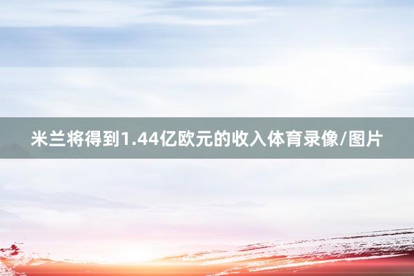 米兰将得到1.44亿欧元的收入体育录像/图片