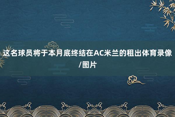 这名球员将于本月底终结在AC米兰的租出体育录像/图片