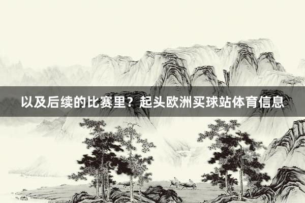 以及后续的比赛里？起头欧洲买球站体育信息