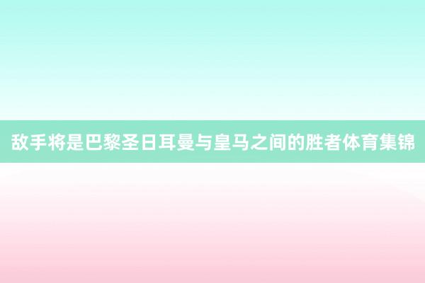敌手将是巴黎圣日耳曼与皇马之间的胜者体育集锦
