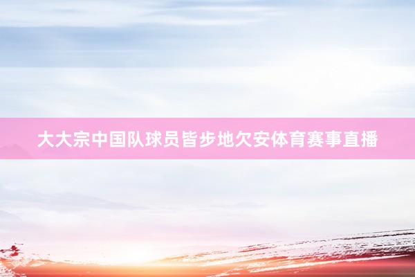 大大宗中国队球员皆步地欠安体育赛事直播