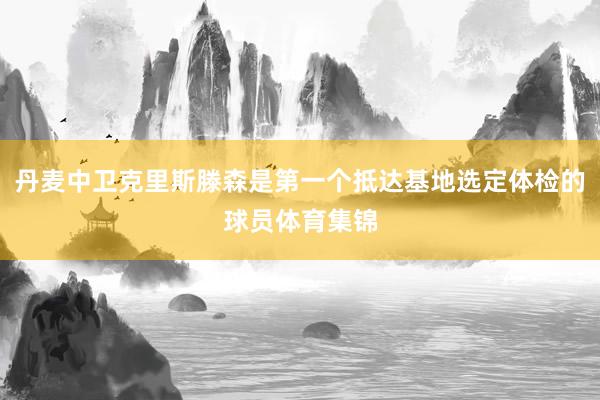 丹麦中卫克里斯滕森是第一个抵达基地选定体检的球员体育集锦