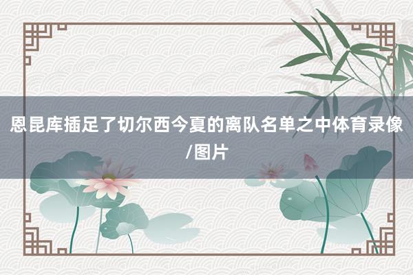 恩昆库插足了切尔西今夏的离队名单之中体育录像/图片