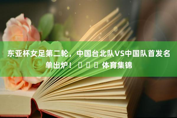 东亚杯女足第二轮，中国台北队VS中国队首发名单出炉！ ​​​体育集锦