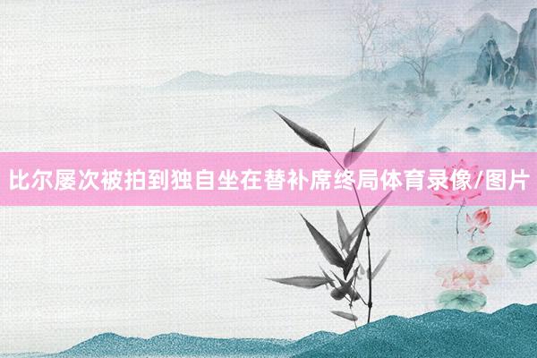 比尔屡次被拍到独自坐在替补席终局体育录像/图片