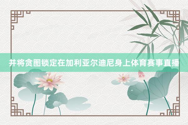 并将贪图锁定在加利亚尔迪尼身上体育赛事直播