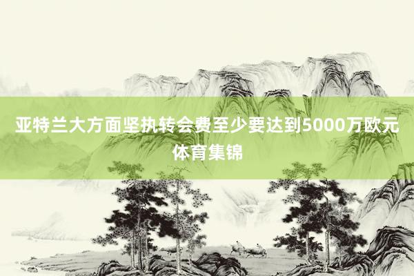 亚特兰大方面坚执转会费至少要达到5000万欧元体育集锦