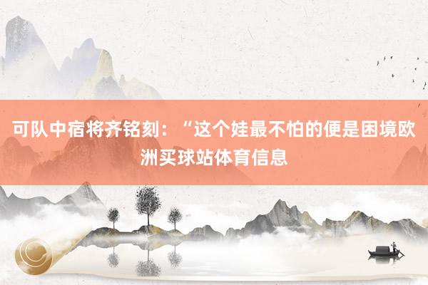 可队中宿将齐铭刻：“这个娃最不怕的便是困境欧洲买球站体育信息