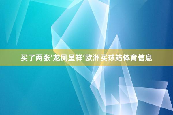 买了两张‘龙凤呈祥’欧洲买球站体育信息