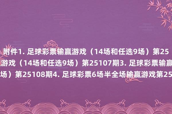 附件　　1. 足球彩票输赢游戏（14场和任选9场）第25106期　　2. 足球彩票输赢游戏（14场和任选9场）第25107期　　3. 足球彩票输赢游戏（14场和任选9场）第25108期　　4. 足球彩票6场半全场输赢游戏第25139期　　5. 足球彩票6场半全场输赢游戏第25140期　　6. 足球彩票6场半全场输赢游戏第25141期　　7. 足球彩票6场半全场输赢游戏第25142期　　8. 足球彩