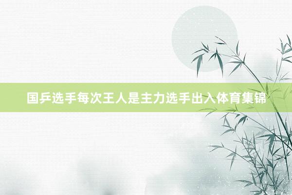 国乒选手每次王人是主力选手出入体育集锦
