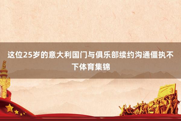 这位25岁的意大利国门与俱乐部续约沟通僵执不下体育集锦