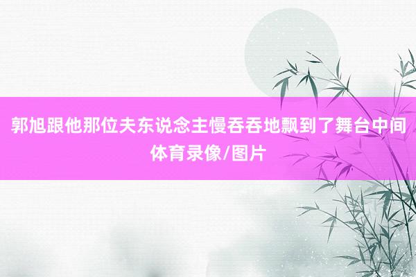 郭旭跟他那位夫东说念主慢吞吞地飘到了舞台中间体育录像/图片