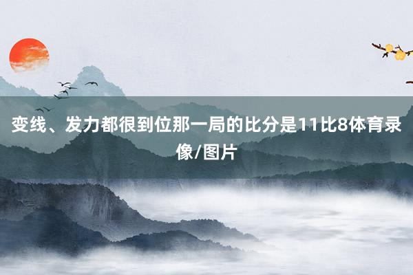 变线、发力都很到位那一局的比分是11比8体育录像/图片