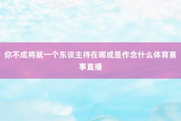 你不成将就一个东谈主待在哪或是作念什么体育赛事直播