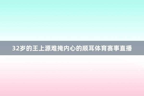 32岁的王上源难掩内心的顺耳体育赛事直播