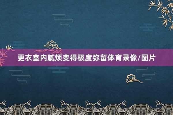 更衣室内腻烦变得极度弥留体育录像/图片