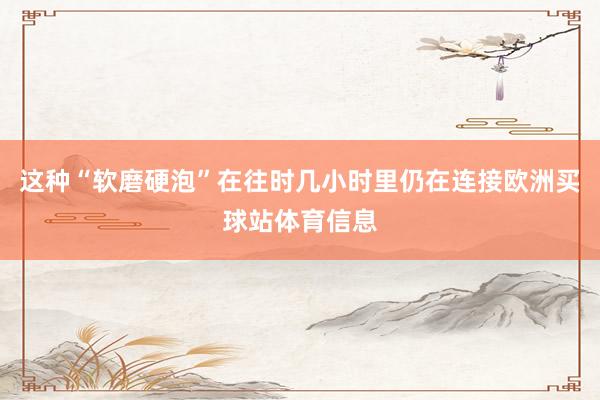 这种“软磨硬泡”在往时几小时里仍在连接欧洲买球站体育信息