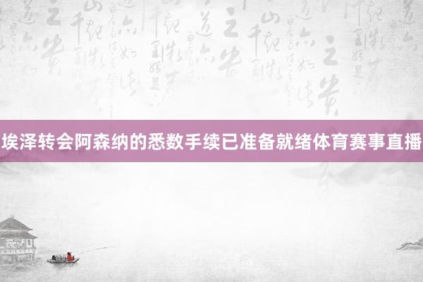 埃泽转会阿森纳的悉数手续已准备就绪体育赛事直播
