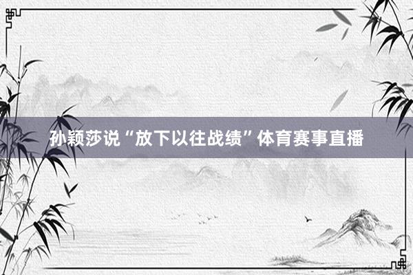孙颖莎说“放下以往战绩”体育赛事直播