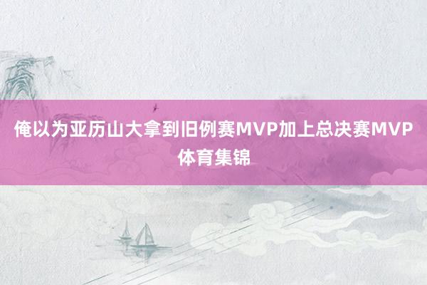 俺以为亚历山大拿到旧例赛MVP加上总决赛MVP体育集锦