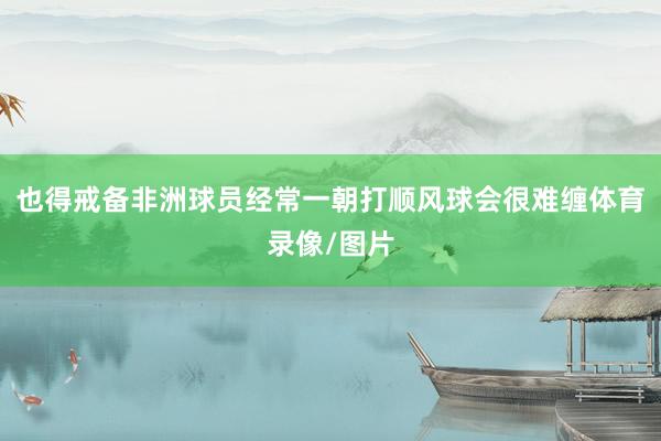 也得戒备非洲球员经常一朝打顺风球会很难缠体育录像/图片