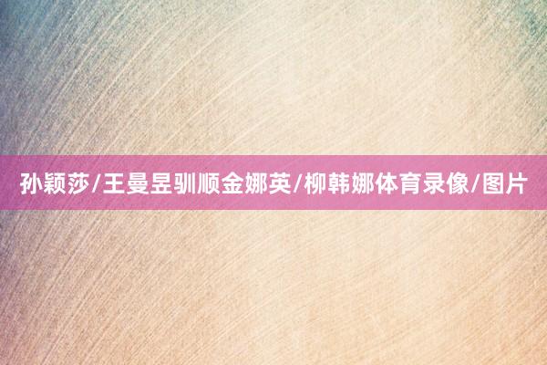 孙颖莎/王曼昱驯顺金娜英/柳韩娜体育录像/图片