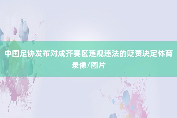 中国足协发布对成齐赛区违规违法的贬责决定体育录像/图片