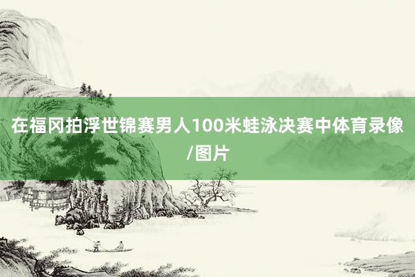 在福冈拍浮世锦赛男人100米蛙泳决赛中体育录像/图片
