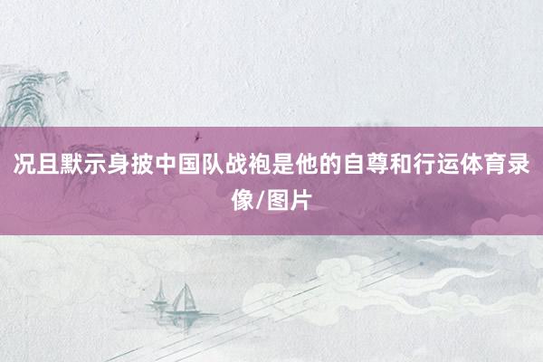 况且默示身披中国队战袍是他的自尊和行运体育录像/图片