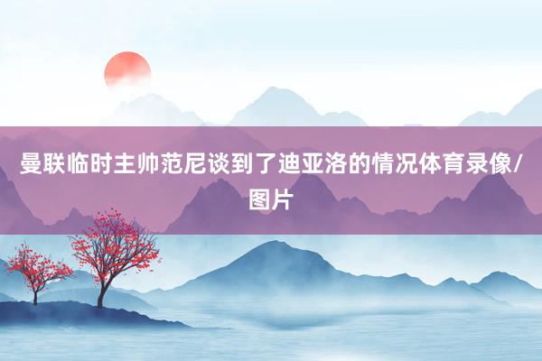 曼联临时主帅范尼谈到了迪亚洛的情况体育录像/图片