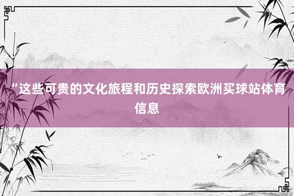 “这些可贵的文化旅程和历史探索欧洲买球站体育信息