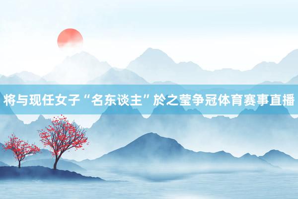 将与现任女子“名东谈主”於之莹争冠体育赛事直播