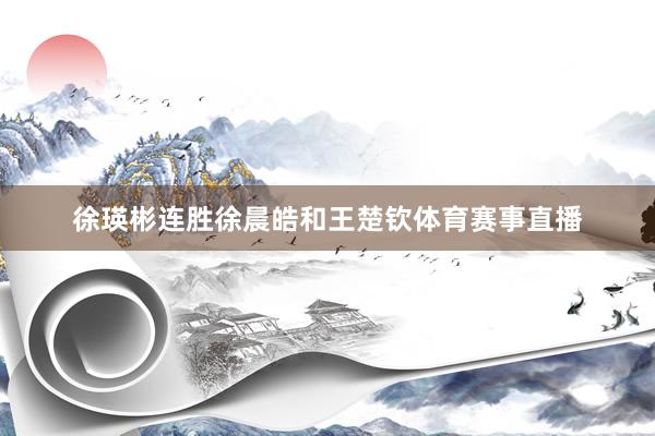 徐瑛彬连胜徐晨皓和王楚钦体育赛事直播