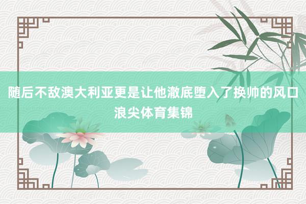 随后不敌澳大利亚更是让他澈底堕入了换帅的风口浪尖体育集锦