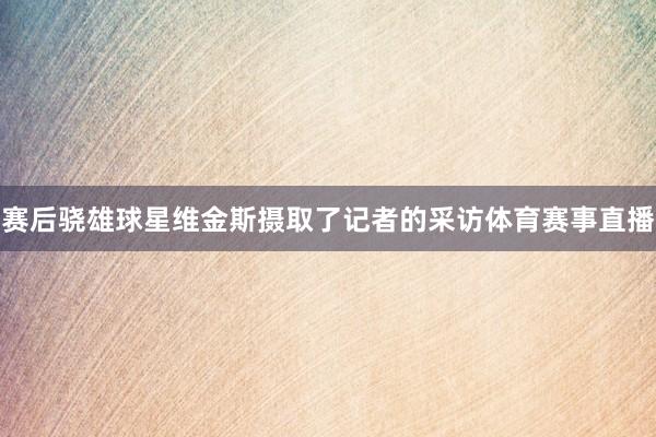 赛后骁雄球星维金斯摄取了记者的采访体育赛事直播
