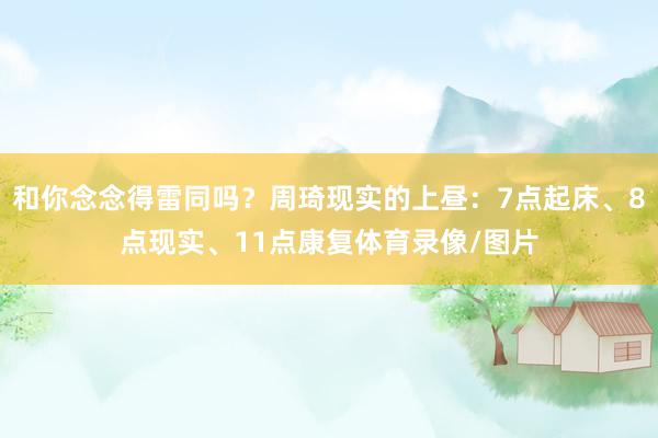 和你念念得雷同吗？周琦现实的上昼：7点起床、8点现实、11点康复体育录像/图片
