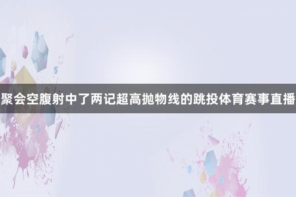 聚会空腹射中了两记超高抛物线的跳投体育赛事直播