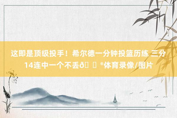 这即是顶级投手！希尔德一分钟投篮历练 三分14连中一个不丢😮体育录像/图片