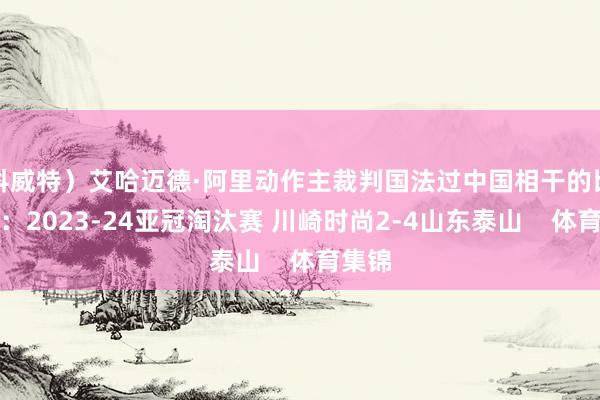 科威特）艾哈迈德·阿里动作主裁判国法过中国相干的比赛有：2023-24亚冠淘汰赛 川崎时尚2-4山东泰山    体育集锦