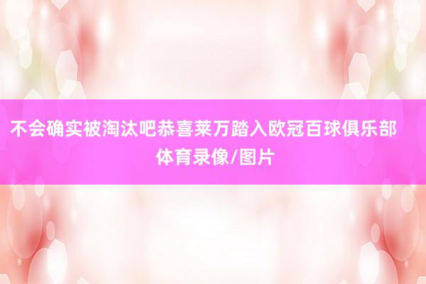 不会确实被淘汰吧恭喜莱万踏入欧冠百球俱乐部     体育录像/图片