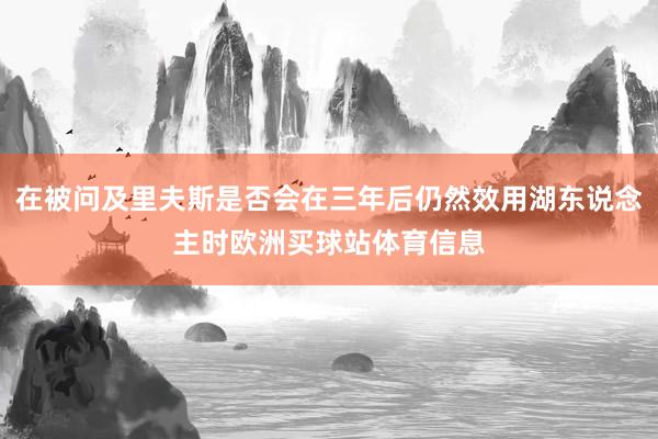 在被问及里夫斯是否会在三年后仍然效用湖东说念主时欧洲买球站体育信息