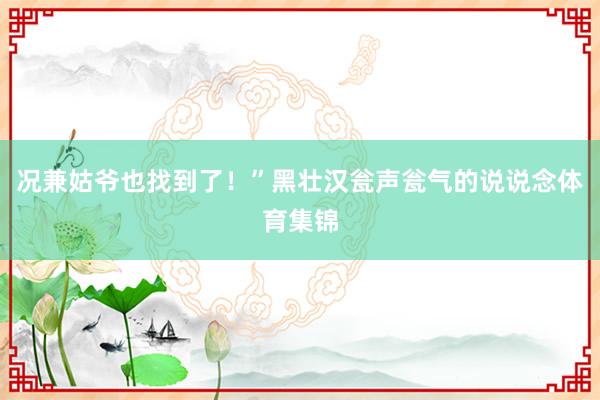 况兼姑爷也找到了！”黑壮汉瓮声瓮气的说说念体育集锦