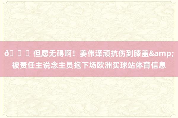 🙏但愿无碍啊！姜伟泽顽抗伤到膝盖&被责任主说念主员抱下场欧洲买球站体育信息