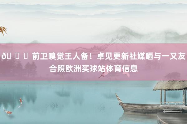 😍前卫嗅觉王人备！卓见更新社媒晒与一又友合照欧洲买球站体育信息