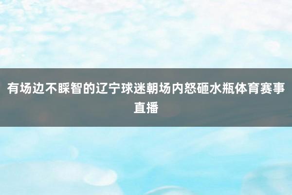 有场边不睬智的辽宁球迷朝场内怒砸水瓶体育赛事直播